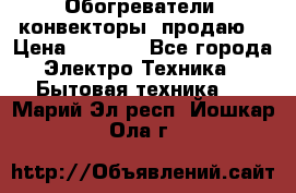 Обогреватели( конвекторы) продаю  › Цена ­ 2 200 - Все города Электро-Техника » Бытовая техника   . Марий Эл респ.,Йошкар-Ола г.